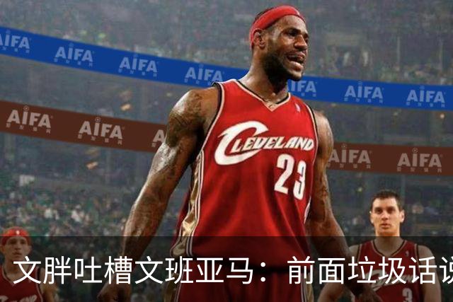 文胖吐槽文班亚马：前面垃圾话说得响 关键时刻却跑不动了
